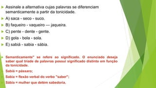  Assinale a alternativa cujas palavras se diferenciam
semanticamente a partir da tonicidade.
 A) saca - seco - suco.
 B) faqueiro - vaqueiro — jaqueira.
 C) pente - dente - gente.
 D) gola - bola - sola.
 E) sabiá - sabia - sábia.
 Semanticamente" se refere ao significado. O enunciado deseja
saber qual tríade de palavras possui significado distinto em função
da tonicidade.
 Sabiá = pássaro;
 Sabia = flexão verbal do verbo "saber";
 Sábia = mulher que detém sabedoria.
 