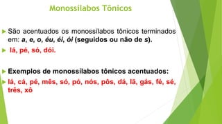 Monossílabos Tônicos
 São acentuados os monossílabos tônicos terminados
em: a, e, o, éu, éi, ói (seguidos ou não de s).
 lá, pé, só, dói.
 Exemplos de monossílabos tônicos acentuados:
 lá, cá, pé, mês, só, pó, nós, pôs, dá, lã, gás, fé, sé,
três, xô
 