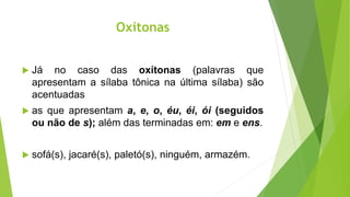 Oxítonas
 Já no caso das oxítonas (palavras que
apresentam a sílaba tônica na última sílaba) são
acentuadas
 as que apresentam a, e, o, éu, éi, ói (seguidos
ou não de s); além das terminadas em: em e ens.
 sofá(s), jacaré(s), paletó(s), ninguém, armazém.
 