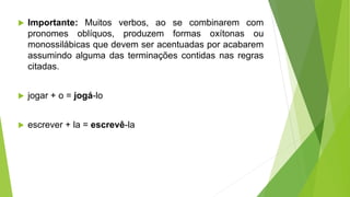  Importante: Muitos verbos, ao se combinarem com
pronomes oblíquos, produzem formas oxítonas ou
monossilábicas que devem ser acentuadas por acabarem
assumindo alguma das terminações contidas nas regras
citadas.
 jogar + o = jogá-lo
 escrever + la = escrevê-la
 