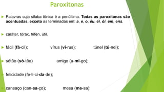 Paroxítonas
 Palavras cuja sílaba tônica é a penúltima. Todas as paroxítonas são
acentuadas, exceto as terminadas em: a, e, o, éu, éi, ói, em, ens.
 caráter, tórax, hífen, útil.
 fácil (fá-cil); vírus (ví-rus); túnel (tú-nel);
 sótão (só-tão) amigo (a-mi-go);
 felicidade (fe-li-ci-da-de);
 cansaço (can-sa-ço); mesa (me-sa);
 