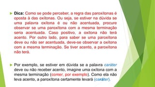  Dica: Como se pode perceber, a regra das paroxítonas é
oposta à das oxítonas. Ou seja, se estiver na dúvida se
uma palavra oxítona é ou não acentuada, procure
observar se uma paroxítona com a mesma terminação
seria acentuada. Caso positivo, a oxítona não terá
acento. Por outro lado, para saber se uma paroxítona
deve ou não ser acentuada, deve-se observar a oxítona
com a mesma terminação. Se tiver acento, a paroxítona
não terá.
 Por exemplo, se estiver em dúvida se a palavra caráter
deve ou não receber acento, imagine uma oxítona com a
mesma terminação (comer, por exemplo). Como ela não
leva acento, a paroxítona certamente levará (caráter).
 