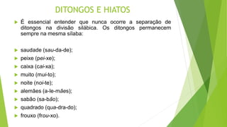 DITONGOS E HIATOS
 É essencial entender que nunca ocorre a separação de
ditongos na divisão silábica. Os ditongos permanecem
sempre na mesma sílaba:
 saudade (sau-da-de);
 peixe (pei-xe);
 caixa (cai-xa);
 muito (mui-to);
 noite (noi-te);
 alemães (a-le-mães);
 sabão (sa-bão);
 quadrado (qua-dra-do);
 frouxo (frou-xo).
 