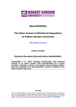 OpenAIR@RGU
The Open Access Institutional Repository
at Robert Gordon University
http://openair.rgu.ac.uk
Citation Details
Citation for the version of the work held in ‘OpenAIR@RGU’:
TELESFORD, J. N., 2014. Strategic sustainability and industrial
ecology in an island context, with considerations for a green
economy roadmap: a study in the tourist accommodation sector,
Grenada. Available from OpenAIR@RGU. [online]. Available from:
http://openair.rgu.ac.uk
Copyright
Items in ‘OpenAIR@RGU’, Robert Gordon University Open Access Institutional Repository,
are protected by copyright and intellectual property law. If you believe that any material
held in ‘OpenAIR@RGU’ infringes copyright, please contact openair-help@rgu.ac.uk with
details. The item will be removed from the repository while the claim is investigated.
 