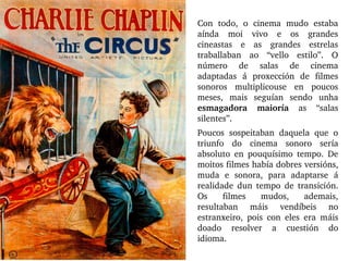 Con  todo,  o  cinema  mudo  estaba 
aínda  moi  vivo  e  os  grandes 
cineastas  e  as  grandes  estrelas 
traballaban  ao  “vello  estilo”.  O 
número  de  salas  de  cinema 
adaptadas  á  proxección  de  filmes 
sonoros  multiplicouse  en  poucos 
meses,  mais  seguían  sendo  unha 
esmagadora  maioría  as  “salas 
silentes”. 
Poucos  sospeitaban  daquela  que  o 
triunfo  do  cinema  sonoro  sería 
absoluto  en  pouquísimo  tempo.  De 
moitos filmes había dobres versións, 
muda  e  sonora,  para  adaptarse  á 
realidade  dun  tempo  de  transición. 
Os  filmes  mudos,  ademais, 
resultaban  máis  vendíbeis  no 
estranxeiro,  pois  con  eles  era  máis 
doado  resolver  a  cuestión  do 
idioma.
 