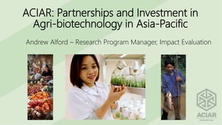 ACIAR: Partnerships and Investment in
Agri-biotechnology in Asia-Pacific
Andrew Alford – Research Program Manager, Impact Evaluation
 