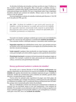 1
A U L A
As decisões da Justiça são tomadas com base nas leis em vigor. Conhecer as
leis a fundo é tarefa dos advogados. Mas é bom que o cidadão comum, o
trabalhador, também tenha algum conhecimento sobre as leis que foram elabo-
radas para proteger seus direitos. Por isso, é importante saber o que a legislação
brasileira entende por acidente do trabalho. Afinal, nunca se sabe o que nos
reserva o dia de amanhã.
Na nossa legislação, acidente do trabalho é definido pelo Decreto nº 611/92
de 21 de julho de 1992, que diz:
Art. 139 - Acidente do trabalho é o que ocorre pelo exercício do
trabalho a serviço da empresa, ou ainda, pelo exercício do trabalho
dos segurados especiais, provocando lesão corporal ou perturbação
funcional que cause a morte, a perda ou redução da capacidade para
o trabalho, permanente ou temporária.
Trocando em miúdos: qualquer acidente que ocorrer com um trabalhador,
estando ele a serviço de uma empresa, é considerado acidente do trabalho.
Para entender melhor a definição anterior, é necessário saber também que:
· Segurados especiais são trabalhadores rurais, isto é, que prestam serviços
em âmbito rural, individualmente ou em regime de economia familiar, mas
não têm vínculo de emprego.
· Lesão corporal é qualquer dano produzido no corpo humano, seja ele leve,
como,porexemplo,umcortenodedo,ougrave,comoaperdadeummembro.
· Perturbação funcional é o prejuízo do funcionamento de qualquer órgão ou
sentido. Por exemplo, a perda da visão, provocada por uma pancada na
cabeça, caracteriza uma perturbação funcional.
Doença profissional também é acidente do trabalho?
De acordo com o mesmo Decreto nº 611/92, doenças profissionais são
aquelas adquiridas em decorrência do exercício do trabalho em si. Doenças do
trabalho são aquelas decorrentes das condições especiais em que o trabalho é
realizado. Ambas são consideradas como acidentes do trabalho, quando delas
decorrer a incapacidade para o trabalho.
Você já deve ter passado pela experiência de pegar uma forte gripe, de
colegas de trabalho, por contágio. Essa doença, embora possa ter sido adquirida
no ambiente de trabalho, não é considerada doença profissional nem do traba-
lho, porque não é ocasionada pelos meios de produção.
Mas, se o trabalhador contrair uma doença por contaminação acidental, no
exercício de sua atividade, temos aí um caso equiparado a um acidente do
trabalho. Por exemplo, se um enfermeiro sofre um corte no braço ao quebrar um
frasco contendo sangue de um paciente aidético e, em conseqüência, é contami-
nado pelo vírus HIV, isso é um acidente do trabalho.
 