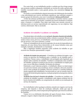 1
A U L A Por outro lado, se um trabalhador perder a audição por ficar longo tempo
sem proteção auditiva adequada, submetido ao excesso de ruído, gerado pelo
trabalho executado junto a uma grande prensa, isso caracteriza doença do
trabalho.
Ou ainda, se um trabalhador adquire tenossinovite (inflamação dos tendões
e das articulações) por exercer atividades repetitivas, que solicitam sempre o
mesmo grupo de músculos, esse caso é considerado doença profissional.
A lista das doenças profissionais e do trabalho é bastante extensa e pode
sofrer novas inclusões ou exclusões, à medida que forem mudando as relações
entre o homem e o trabalho. Para saber mais sobre esse assunto, procure se
informar junto ao serviço especializado em segurança, na sua empresa. Seja
curioso, interessado. Não se acomode.
Acidente do trabalho X acidente no trabalho
Oacidentetípicodotrabalhoocorrenolocaleduranteohoráriodetrabalho.
É considerado como um acontecimento súbito, violento e ocasional. Mesmo não
sendo a única causa, provoca, no trabalhador, uma incapacidade para a presta-
ção de serviço e, em casos extremos, a morte.
Pode ser conseqüência de um ato de agressão, de um ato de imprudência ou
imperícia, de uma ofensa física intencional, ou de causas fortuitas como, por
exemplo, incêndio, desabamento ou inundação.
Mas a legislação também enquadra como acidente do trabalho os que
ocorrem nas situações apresentadas a seguir.
· Acidente de trajeto (ou percurso) -
-
-
-
- Considera-se acidente de trajeto o que
ocorre no percurso da residência para o trabalho ou do trabalho para a
residência. Nesses casos, o trabalhador está protegido pela legislação que
dispõe sobre acidentes do trabalho. Também é considerada como acidente
do trabalho, qualquer ocorrência que envolva o trabalhador no trajeto para
casa, ou na volta para o trabalho, no horário do almoço.
Entretanto, se por interesse próprio, o trabalhador alterar ou interromper
seu percurso normal, uma ocorrência, nessas condições, deixa de caracteri-
zar-se como acidente do trabalho. Percurso normal é o caminho habitual-
mente seguido pelo trabalhador, locomovendo-se a pé ou usando meio de
transporte fornecido pela empresa, condução própria ou transporte coletivo
urbano.
· Acidente fora do local e horário de trabalho – Considera-se, também, um
acidente do trabalho, quando o trabalhador sofre algum acidente fora do
local e horário de trabalho, no cumprimento de ordens ou na realização de
serviço da empresa.
Se o trabalhador sofrer qualquer acidente, estando em viagem a serviço da
empresa, não importa o meio de condução utilizado, ainda que seja de
propriedade particular, estará amparado pela legislação que trata de acidentes
do trabalho.
Vamos ver se as definições discutidas até agora ficaram claras. Analise a
situação a seguir e depois responda às questões apresentadas.
 