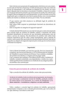 1
A U L A
João é técnico em manutenção de equipamentos eletrônicos em uma empre-
sa com sede em Vila Nova Esperança. O chefe de João passou-lhe uma ordem de
serviço de manutenção, a ser realizado na máquina de um cliente, em outro
bairro. Quando João se encontrava executando o trabalho, a firma foi invadida
porumgrupodehomensarmados,queanunciaramumassalto.Naconfusãoque
se seguiu, João foi atingido por uma bala perdida. Levado ao Pronto-socorro foi
dispensado após a extração de uma bala na perna direita, com a recomendação
médica de manter-se afastado do serviço por 15 dias. No seu entender:
· O que ocorreu com João encaixa-se na definição legal de acidente do
trabalho? Por quê?
· João sofreu lesão corporal ou perturbação funcional em decorrência do
acidente?
· João se enquadra na categoria de segurado especial?
CoitadodoJoão!Felizmenteseucasonãofoimaisgrave.Joãoestáamparado
pelo conceito legal de acidente do trabalho, embora o ferimento não tenha
resultado diretamente do exercício de suas atividades profissionais, pois ele
estava a serviço da empresa. Em decorrência do acidente, João sofreu lesão
corporal. Supondo-se que ele volte a andar normalmente, após a retirada do
curativo, não se pode dizer que tenha havido perturbação funcional. João não se
enquadra na categoria de segurado especial, pois consta que ele era funcionário
contratado da empresa.
Importante!
Todo acidente do trabalho, por mais leve que seja, deve ser comunicado
à empresa, que deverá providenciar a CAT (Comunicação de Acidente
do Trabalho), no prazo máximo de 24 horas. Caso contrário, o trabalha-
dor perderá seus direitos e a empresa deverá pagar multa.
Caso a empresa não notifique a Previdência Social sobre o acidente do
trabalho, o próprio acidentado, seus dependentes, o médico ou a auto-
ridadequelheprestouassistênciaouosindicatodasuacategoriapodem
encaminhar essa comunicação.
Conceito prevencionista de acidente do trabalho
Veja o conceito de acidente do trabalho, numa visão prevencionista.
Acidente do trabalho é toda ocorrência não programada, não desejada,
que interrompe o andamento normal do trabalho, podendo resultar
em danos físicos e/ou funcionais, ou a morte do trabalhador e/ou
danos materiais e econômicos a empresa e ao meio ambiente.
Volte a analisar o conceito legal de acidente do trabalho, apresentado
anteriormente. Compare-o com o conceito prevencionista, que você acabou de
ver. Que diferença você observa entre eles?
 