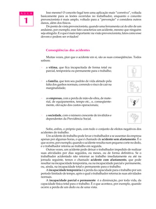 1
A U L A Isso mesmo! O conceito legal tem uma aplicação mais “corretiva”, voltada
basicamente para as lesões ocorridas no trabalhador, enquanto o conceito
prevencionista é mais amplo, voltado para a “prevenção” e considera outros
danos, além dos físicos.
Do ponto de vista prevencionista, quando uma ferramenta cai do alto de um
andaime, por exemplo, esse fato caracteriza um acidente, mesmo que ninguém
sejaatingido.Eoqueémaisimportante:navisãoprevencionista,fatoscomoesse
devem e podem ser evitados!
Conseqüências dos acidentes
Muitas vezes, pior que o acidente em si, são as suas conseqüências. Todos
sofrem:
· a vítima, que fica incapacitada de forma total ou
parcial, temporária ou permanente para o trabalho;
· a família, que tem seu padrão de vida afetado pela
falta dos ganhos normais, correndo o risco de cair na
marginalidade;
· as empresas, com a perda de mão-de-obra, de mate-
rial, de equipamentos, tempo etc., e, conseqüente-
mente, elevação dos custos operacionais;
· a sociedade, com o número crescente de inválidos e
dependentes da Previdência Social.
Sofre, enfim, o próprio país, com todo o conjunto de efeitos negativos dos
acidentes do trabalho.
Um acidente do trabalho pode levar o trabalhador a se ausentar da empresa
apenas por algumas horas, o que é chamado de acidente sem afastamento. É o
queocorre,porexemplo,quandooacidente resultanum pequenocorte nodedo,
e o trabalhador retorna ao trabalho em seguida.
Outras vezes, um acidente pode deixar o trabalhador impedido de realizar
suas atividades por dias seguidos, ou meses, ou de forma definitiva. Se o
trabalhador acidentado não retornar ao trabalho imediatamente ou até na
jornada seguinte, temos o chamado acidente com afastamento, que pode
resultar na incapacidade temporária, ou na incapacidade parcial e permanente,
ou, ainda, na incapacidade total e permanente para o trabalho.
A incapacidade temporária é a perda da capacidade para o trabalho por um
período limitado de tempo, após o qual o trabalhador retorna às suas atividades
normais.
A incapacidade parcial e permanente é a diminuição, por toda vida, da
capacidade física total para o trabalho. É o que acontece, por exemplo, quando
ocorre a perda de um dedo ou de uma vista.
 