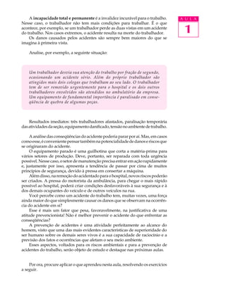 1
A U L A
A incapacidade total e permanente é a invalidez incurável para o trabalho.
Nesse caso, o trabalhador não tem mais condições para trabalhar. É o que
acontece, por exemplo, se um trabalhador perde as duas vistas em um acidente
do trabalho. Nos casos extremos, o acidente resulta na morte do trabalhador.
Os danos causados pelos acidentes são sempre bem maiores do que se
imagina à primeira vista.
Analise, por exemplo, a seguinte situação:
Um trabalhador desvia sua atenção do trabalho por fração de segundo,
ocasionando um acidente sério. Além do próprio trabalhador são
atingidos mais dois colegas que trabalham ao seu lado. O trabalhador
tem de ser removido urgentemente para o hospital e os dois outros
trabalhadores envolvidos são atendidos no ambulatório da empresa.
Um equipamento de fundamental importância é paralisado em conse-
qüência de quebra de algumas peças.
Resultados imediatos: três trabalhadores afastados, paralisação temporária
dasatividadesdaseção,equipamentodanificado,tensãonoambientedetrabalho.
A análise das conseqüências do acidente poderia parar por aí. Mas, em casos
comoesse,éconvenientepensartambémnapotencialidadededanoseriscosque
se originaram do acidente.
O equipamento parado é uma guilhotina que corta a matéria-prima para
vários setores de produção. Deve, portanto, ser reparada com toda urgência
possível. Nesse caso, o setor de manutenção precisa entrar em ação rapidamente
e, justamente por isso, apresenta a tendência de passar por cima de muitos
princípios de segurança, devido à pressa em consertar a máquina.
Alémdisso,naremoçãodoacidentadoparaohospital,novosriscospoderão
ser criados. A pressa do motorista da ambulância, para chegar o mais rápido
possível ao hospital, poderá criar condições desfavoráveis à sua segurança e à
dos demais ocupantes do veículo e de outros veículos na rua.
Você percebe como um acidente do trabalho tem, muitas vezes, uma força
ainda maior do que simplesmente causar os danos que se observam na ocorrên-
cia do acidente em si?
Esse é mais um fator que pesa, favoravelmente, na justificativa de uma
atitude prevencionista! Não é melhor prevenir o acidente do que enfrentar as
conseqüências?
A prevenção de acidentes é uma atividade perfeitamente ao alcance do
homem, visto que uma das mais evidentes características de superioridade do
ser humano sobre os demais seres vivos é a sua capacidade de raciocínio e a
previsão dos fatos e ocorrências que afetam o seu meio ambiente.
Esses aspectos, voltados para os riscos ambientais e para a prevenção de
acidentes do trabalho, serão objeto de estudo e destaque nas próximas aulas.
Por ora, procure aplicar o que aprendeu nesta aula, resolvendo os exercícios
a seguir.
 