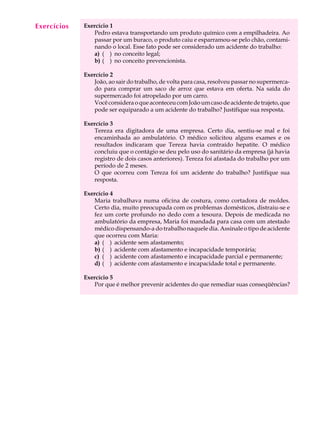 1
A U L A Exercício 1
Pedro estava transportando um produto químico com a empilhadeira. Ao
passar por um buraco, o produto caiu e esparramou-se pelo chão, contami-
nando o local. Esse fato pode ser considerado um acidente do trabalho:
a) ( ) no conceito legal;
b) ( ) no conceito prevencionista.
Exercício 2
João, ao sair do trabalho, de volta para casa, resolveu passar no supermerca-
do para comprar um saco de arroz que estava em oferta. Na saída do
supermercado foi atropelado por um carro.
VocêconsideraoqueaconteceucomJoãoumcasodeacidentedetrajeto,que
pode ser equiparado a um acidente do trabalho? Justifique sua resposta.
Exercício 3
Tereza era digitadora de uma empresa. Certo dia, sentiu-se mal e foi
encaminhada ao ambulatório. O médico solicitou alguns exames e os
resultados indicaram que Tereza havia contraído hepatite. O médico
concluiu que o contágio se deu pelo uso do sanitário da empresa (já havia
registro de dois casos anteriores). Tereza foi afastada do trabalho por um
período de 2 meses.
O que ocorreu com Tereza foi um acidente do trabalho? Justifique sua
resposta.
Exercício 4
Maria trabalhava numa oficina de costura, como cortadora de moldes.
Certo dia, muito preocupada com os problemas domésticos, distraiu-se e
fez um corte profundo no dedo com a tesoura. Depois de medicada no
ambulatório da empresa, Maria foi mandada para casa com um atestado
médico dispensando-a do trabalho naquele dia. Assinale o tipo de acidente
que ocorreu com Maria:
a) ( ) acidente sem afastamento;
b) ( ) acidente com afastamento e incapacidade temporária;
c) ( ) acidente com afastamento e incapacidade parcial e permanente;
d) ( ) acidente com afastamento e incapacidade total e permanente.
Exercício 5
Por que é melhor prevenir acidentes do que remediar suas conseqüências?
Exercícios
 