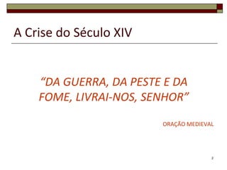 A Crise do Século XIV


    “DA GUERRA, DA PESTE E DA
    FOME, LIVRAI-NOS, SENHOR”

                        ORAÇÃO MEDIEVAL




                                      2
 