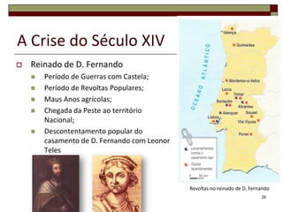 A Crise do Século XIV
   Reinado de D. Fernando
       Período de Guerras com Castela;
       Período de Revoltas Populares;
       Maus Anos agrícolas;
       Chegada da Peste ao território
        Nacional;
       Descontentamento popular do
        casamento de D. Fernando com Leonor
        Teles



                                              Revoltas no reinado de D. Fernando
                                                                            26
 