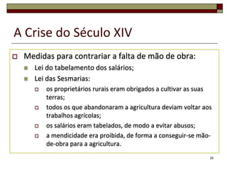 A Crise do Século XIV
   Medidas para contrariar a falta de mão de obra:
       Lei do tabelamento dos salários;
       Lei das Sesmarias:
           os proprietários rurais eram obrigados a cultivar as suas
            terras;
           todos os que abandonaram a agricultura deviam voltar aos
            trabalhos agrícolas;
           os salários eram tabelados, de modo a evitar abusos;
           a mendicidade era proibida, de forma a conseguir-se mão-
            de-obra para a agricultura.
                                                                    28
 