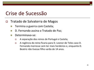 Crise de Sucessão
   Tratado de Salvaterra de Magos
       Termina a guerra com Castela;
       D. Fernando assina o Tratado de Paz;
       Determinava-se:
           A separação dos reinos de Portugal e Castela;
           A regência do reino ficaria para D. Leonor de Teles caso D.
            Fernando morresse sem ter mais herdeiros e, enquanto D.
            Beatriz não tivesse filho varão de 14 anos.




                                                                          29
 