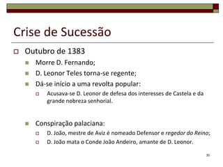 Crise de Sucessão
   Outubro de 1383
       Morre D. Fernando;
       D. Leonor Teles torna-se regente;
       Dá-se início a uma revolta popular:
           Acusava-se D. Leonor de defesa dos interesses de Castela e da
            grande nobreza senhorial.


       Conspiração palaciana:
           D. João, mestre de Aviz é nomeado Defensor e regedor do Reino;
           D. João mata o Conde João Andeiro, amante de D. Leonor.

                                                                            30
 