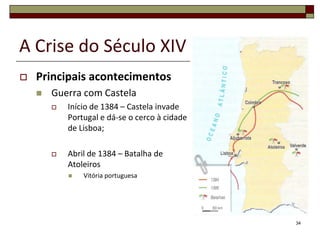 A Crise do Século XIV
   Principais acontecimentos
       Guerra com Castela
           Início de 1384 – Castela invade
            Portugal e dá-se o cerco à cidade
            de Lisboa;

           Abril de 1384 – Batalha de
            Atoleiros
               Vitória portuguesa




                                                34
 