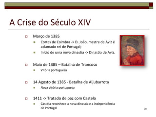 A Crise do Século XIV
       Março de 1385
           Cortes de Coimbra -> D. João, mestre de Aviz é
            aclamado rei de Portugal;
           Início de uma nova dinastia -> Dinastia de Aviz.


       Maio de 1385 – Batalha de Trancoso
           Vitória portuguesa


       14 Agosto de 1385 - Batalha de Aljubarrota
           Nova vitória portuguesa


       1411 -> Tratado de paz com Castela
           Castela reconhece a nova dinastia e a independência
            de Portugal                                           35
 