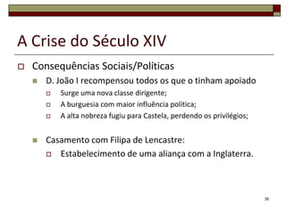 A Crise do Século XIV
   Consequências Sociais/Políticas
       D. João I recompensou todos os que o tinham apoiado
           Surge uma nova classe dirigente;
           A burguesia com maior influência política;
           A alta nobreza fugiu para Castela, perdendo os privilégios;


       Casamento com Filipa de Lencastre:
         Estabelecimento de uma aliança com a Inglaterra.




                                                                          38
 