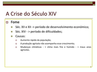 A Crise do Século XIV
   Fome
       Séc. XII e XII -> período de desenvolvimento económico;
       Séc. XIV - > período de dificuldades;
       Causas:
           Aumento rápido da população;
           A produção agrícola não acompanha esse crescimento;
           Mudanças climáticas - > clima mais frio e húmido - > maus anos
            agrícolas.




                                                                         5
 