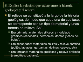 8. Explica la relación que existe entre la historia
geológica y el relieve.


El relieve se constituyó a lo largo de la historia
geológica, de modo que cada una de sus fases
se corresponde con un tipo de material y unas
formas de relieve. Así:






Era primaria: materiales silíceos y modelado
granítico (canchales, berrocales, domos y caos de
bolas).
Era secundaria: materiales calizos y relieve cárstico
(poljés, lapiaces, gargantas, dolinas, cuevas, etc)
Era terciaria: materiales arcillosos y relieve arcilloso
(campiñas, badlans).

 