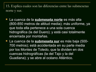 15. Explica cuales son las diferencias entre las submesetas
norte y sur.




La cuenca de la submeseta norte es más alta
(800-850 metros de altitud media); más uniforme, ya
que toda ella pertenece a una sola cuenca
hidrográfica (la del Duero); y está casi totalmente
encerrada por montañas.
La cuenca de la submeseta sur es más baja (500700 metros); está accidentada en su parte media
por los Montes de Toledo, que la dividen en dos
cuencas hidrográficas (la del Tajo y la del
Guadiana); y se abre al océano Atlántico.

 