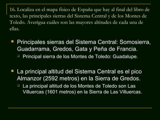 16. Localiza en el mapa físico de España que hay al final del libro de
texto, las principales sierras del Sistema Central y de los Montes de
Toledo. Averigua cuáles son las mayores altitudes de cada una de
ellas.


Principales sierras del Sistema Central: Somosierra,
Guadarrama, Gredos, Gata y Peña de Francia.




Principal sierra de los Montes de Toledo: Guadalupe.

La principal altitud del Sistema Central es el pico
Almanzor (2592 metros) en la Sierra de Gredos.


La principal altitud de los Montes de Toledo son Las
Villuercas (1601 metros) en la Sierra de Las Villuercas.

 
