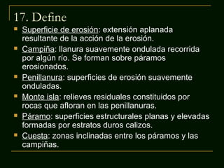 17. Define












Superficie de erosión: extensión aplanada
resultante de la acción de la erosión.
Campiña: llanura suavemente ondulada recorrida
por algún río. Se forman sobre páramos
erosionados.
Penillanura: superficies de erosión suavemente
onduladas.
Monte isla: relieves residuales constituidos por
rocas que afloran en las penillanuras.
Páramo: superficies estructurales planas y elevadas
formadas por estratos duros calizos.
Cuesta: zonas inclinadas entre los páramos y las
campiñas.

 