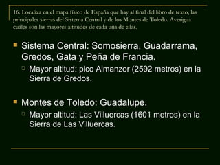 16. Localiza en el mapa físico de España que hay al final del libro de texto, las
principales sierras del Sistema Central y de los Montes de Toledo. Averigua
cuáles son las mayores altitudes de cada una de ellas.


Sistema Central: Somosierra, Guadarrama,
Gredos, Gata y Peña de Francia.




Mayor altitud: pico Almanzor (2592 metros) en la
Sierra de Gredos.

Montes de Toledo: Guadalupe.


Mayor altitud: Las Villuercas (1601 metros) en la
Sierra de Las Villuercas.

 