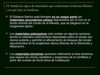 19. Señala los tipos de materiales que conforman el Sistema Ibérico
y en qué área se localizan.


El Sistema Ibérico está formado en su mayor parte por
materiales secundarios calizos depositados por el mar en el
borde oriental del zócalo de la Meseta, que se plegaron en la
orogénesis alpina.



Los materiales paleozoicos solo existen en algunos sectores
donde la cobertera sedimentaria depositada sobre el zócalo era
menos potente y permitió el afloramiento de bloques del zócalo
rejuvenecidos en la orogénesis alpina (Sierras de la Demanda y
Albarracín).



Los materiales terciarios aparecen rellenando la fosa tectónica
que separa las ramas castellana y aragonesa de la cordillera a
partir del sureste de Soria (fosa de Calatayud).

 