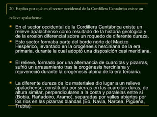 20. Explica por qué en el sector occidental de la Cordillera Cantábrica existe un
relieve apalachense.




En el sector occidental de la Cordillera Cantábrica existe un
relieve apalachense como resultado de la historia geológica y
de la erosión diferencial sobre un roquedo de diferente dureza.
Este sector formaba parte del borde norte del Macizo
Hespérico, levantado en la orogénesis herciniana de la era
primaria, durante la cual adoptó una disposición casi meridiana.



El relieve, formado por una alternancia de cuarcitas y pizarras,
sufrió un arrasamiento tras la orogénesis herciniana y
rejuveneció durante la orogénesis alpina de la era terciaria.



La diferente dureza de los materiales dio lugar a un relieve
apalachense, constituido por sierras en las cuarcitas duras, de
altura similar, perpendiculares a la costa y paralelas entre sí
(Bobia, Rañadoiro, Aramo), separadas por valles abiertos por
los ríos en las pizarras blandas (Eo, Navia, Narcea, Pigüeña,
Trubia).

 