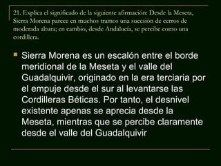 21. Explica el significado de la siguiente afirmación: Desde la Meseta,
Sierra Morena parece en muchos tramos una sucesión de cerros de
moderada altura; en cambio, desde Andalucía, se percibe como una
cordillera.


Sierra Morena es un escalón entre el borde
meridional de la Meseta y el valle del
Guadalquivir, originado en la era terciaria por
el empuje desde el sur al levantarse las
Cordilleras Béticas. Por tanto, el desnivel
existente apenas se aprecia desde la
Meseta, mientras que se percibe claramente
desde el valle del Guadalquivir

 