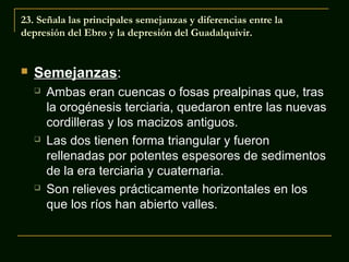 23. Señala las principales semejanzas y diferencias entre la
depresión del Ebro y la depresión del Guadalquivir.



Semejanzas:






Ambas eran cuencas o fosas prealpinas que, tras
la orogénesis terciaria, quedaron entre las nuevas
cordilleras y los macizos antiguos.
Las dos tienen forma triangular y fueron
rellenadas por potentes espesores de sedimentos
de la era terciaria y cuaternaria.
Son relieves prácticamente horizontales en los
que los ríos han abierto valles.

 