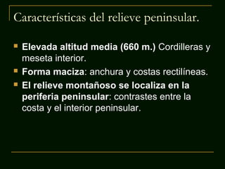 Características del relieve peninsular.





Elevada altitud media (660 m.) Cordilleras y
meseta interior.
Forma maciza: anchura y costas rectilíneas.
El relieve montañoso se localiza en la
periferia peninsular: contrastes entre la
costa y el interior peninsular.

 