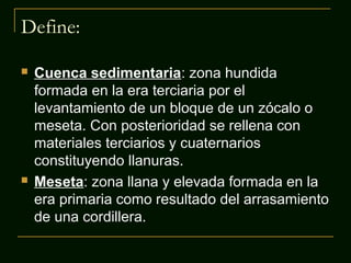 Define:




Cuenca sedimentaria: zona hundida
formada en la era terciaria por el
levantamiento de un bloque de un zócalo o
meseta. Con posterioridad se rellena con
materiales terciarios y cuaternarios
constituyendo llanuras.
Meseta: zona llana y elevada formada en la
era primaria como resultado del arrasamiento
de una cordillera.

 