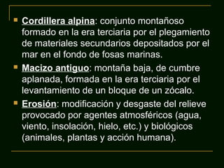





Cordillera alpina: conjunto montañoso
formado en la era terciaria por el plegamiento
de materiales secundarios depositados por el
mar en el fondo de fosas marinas.
Macizo antiguo: montaña baja, de cumbre
aplanada, formada en la era terciaria por el
levantamiento de un bloque de un zócalo.
Erosión: modificación y desgaste del relieve
provocado por agentes atmosféricos (agua,
viento, insolación, hielo, etc.) y biológicos
(animales, plantas y acción humana).

 