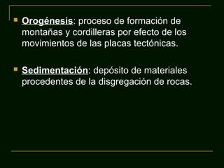 

Orogénesis: proceso de formación de
montañas y cordilleras por efecto de los
movimientos de las placas tectónicas.



Sedimentación: depósito de materiales
procedentes de la disgregación de rocas.

 