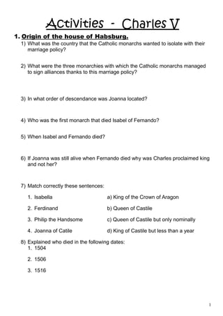 Activities - Charles V
1. Origin of the house of Habsburg.
1) What was the country that the Catholic monarchs wanted to isolate with their
marriage policy?
2) What were the three monarchies with which the Catholic monarchs managed
to sign alliances thanks to this marriage policy?
3) In what order of descendance was Joanna located?
4) Who was the first monarch that died Isabel of Fernando?
5) When Isabel and Fernando died?
6) If Joanna was still alive when Fernando died why was Charles proclaimed king
and not her?
7) Match correctly these sentences:
1. Isabella a) King of the Crown of Aragon
2. Ferdinand b) Queen of Castile
3. Philip the Handsome c) Queen of Castile but only nominally
4. Joanna of Catile d) King of Castile but less than a year
8) Explained who died in the following dates:
1. 1504
2. 1506
3. 1516
1
 