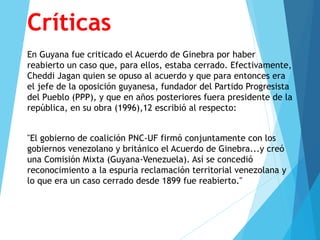 Críticas
En Guyana fue criticado el Acuerdo de Ginebra por haber
reabierto un caso que, para ellos, estaba cerrado. Efectivamente,
Cheddi Jagan quien se opuso al acuerdo y que para entonces era
el jefe de la oposición guyanesa, fundador del Partido Progresista
del Pueblo (PPP), y que en años posteriores fuera presidente de la
república, en su obra (1996),12 escribió al respecto:
"El gobierno de coalición PNC-UF firmó conjuntamente con los
gobiernos venezolano y británico el Acuerdo de Ginebra...y creó
una Comisión Mixta (Guyana-Venezuela). Así se concedió
reconocimiento a la espuria reclamación territorial venezolana y
lo que era un caso cerrado desde 1899 fue reabierto."
 