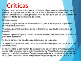 Críticas
En Venezuela, aunque actualmente constituye el documento más valioso para el
proceso de negociación, se percibe que adolece de elementos concretos que
permitan materializar la recuperación total del territorio por las contradicciones
que posee tanto de fondo como de forma.
De fondo porque
Se acordó llegar a una solución satisfactoria para acuerdo práctico que en la
práctica resulta inviable,
Venezuela permitió que Reino Unido le transfiriera la disputa territorial a su
colonia,
Venezuela permitió que la colonia resultara independiente sin antes solucionar el
problema fronterizo,
Se le dio carácter de estado a una colonia que no lo poseía,
Se negociaría desde entonces con la heredera de un despojo que propiciaron sus
colonizadores y
Se intercambió la correlación de fuerzas: ya no se percibiría a Venezuela como la
nación débil usurpada por la potencia colonial de Reino Unido sino que ahora la
pobre y recién independiente Guyana aparentaría ser la nación débil ante el país
rico y petrolero como Venezuela que querría quitarle parte de "su territorio".
 