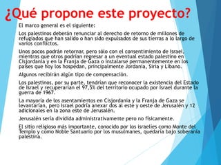 ¿Qué propone este proyecto?
El marco general es el siguiente:
Los palestinos deberán renunciar al derecho de retorno de millones de
refugiados que han salido o han sido expulsados de sus tierras a lo largo de
varios conflictos.
Unos pocos podrán retornar, pero sólo con el consentimiento de Israel,
mientras que otros podrían regresar a un eventual estado palestino en
Cisjordania y en la Franja de Gaza o instalarse permanentemente en los
países que hoy los hospedan, principalmente Jordania, Siria y Líbano.
Algunos recibirán algún tipo de compensación.
Los palestinos, por su parte, tendrían que reconocer la existencia del Estado
de Israel y recuperarían el 97,5% del territorio ocupado por Israel durante la
guerra de 1967.
La mayoría de los asentamientos en Cisjordania y la Franja de Gaza se
levantarían, pero Israel podría anexar dos al este y oeste de Jerusalén y 12
adicionales en la zona este de Jerusalén.
Jerusalén sería dividida administrativamente pero no físicamente.
El sitio religioso más importante, conocido por los israelíes como Monte del
Templo y como Noble Santuario por los musulmanes, quedaría bajo soberanía
palestina.
 