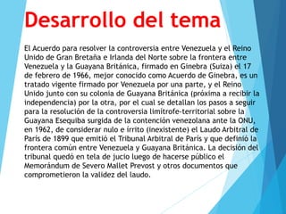 Desarrollo del tema
El Acuerdo para resolver la controversia entre Venezuela y el Reino
Unido de Gran Bretaña e Irlanda del Norte sobre la frontera entre
Venezuela y la Guayana Británica, firmado en Ginebra (Suiza) el 17
de febrero de 1966, mejor conocido como Acuerdo de Ginebra, es un
tratado vigente firmado por Venezuela por una parte, y el Reino
Unido junto con su colonia de Guayana Británica (próxima a recibir la
independencia) por la otra, por el cual se detallan los pasos a seguir
para la resolución de la controversia limítrofe-territorial sobre la
Guayana Esequiba surgida de la contención venezolana ante la ONU,
en 1962, de considerar nulo e írrito (inexistente) el Laudo Arbitral de
París de 1899 que emitió el Tribunal Arbitral de París y que definió la
frontera común entre Venezuela y Guayana Británica. La decisión del
tribunal quedó en tela de jucio luego de hacerse público el
Memorándum de Severo Mallet Prevost y otros documentos que
comprometieron la validez del laudo.
 