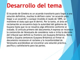 Desarrollo del tema
El Acuerdo de Ginebra es un acuerdo transitorio para llegar a una
solución definitiva, muchos lo definen como "un acuerdo para
llegar a un acuerdo" y aunque invalida el laudo de 1899, se
mantiene el statu quo que él derivó. Por lo tanto, el área en
reclamación se encuentra bajo la autoridad del gobierno de
Guyana hasta que no se resuelva algo diferente conforme al
tratado. El artículo primero del documento,4 expresa se reconoce
la contención de Venezuela de considerar nulo e írrito la decisión
del tribunal que definió su frontera con Guayana Británica. Reino
Unido y Guyana (entonces Guayana Británica) al firmar el
documento reconocen el reclamo y la inconformidad de
Venezuela acordándose así encontrar una solución práctica,
pacífica y satisfactoria para las partes.
 