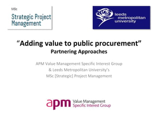 “Adding value to public procurement”
Partnering Approaches
APM Value Management Specific Interest Group
& Leeds Metropolitan University’s
MSc [Strategic] Project Management
 