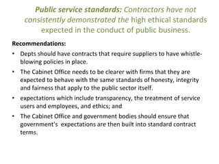 Public service standards: Contractors have not
consistently demonstrated the high ethical standards
expected in the conduct of public business.
Recommendations:
• Depts should have contracts that require suppliers to have whistle-
blowing policies in place.
• The Cabinet Office needs to be clearer with firms that they are
expected to behave with the same standards of honesty, integrity
and fairness that apply to the public sector itself.
• expectations which include transparency, the treatment of service
users and employees, and ethics; and
• The Cabinet Office and government bodies should ensure that
government’s expectations are then built into standard contract
terms.
 