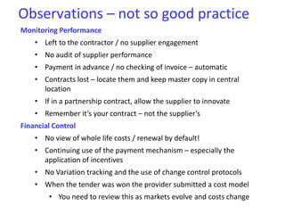 Observations – not so good practice
Monitoring Performance
• Left to the contractor / no supplier engagement
• No audit of supplier performance
• Payment in advance / no checking of invoice – automatic
• Contracts lost – locate them and keep master copy in central
location
• If in a partnership contract, allow the supplier to innovate
• Remember it’s your contract – not the supplier’s
Financial Control
• No view of whole life costs / renewal by default!
• Continuing use of the payment mechanism – especially the
application of incentives
• No Variation tracking and the use of change control protocols
• When the tender was won the provider submitted a cost model
• You need to review this as markets evolve and costs change
 