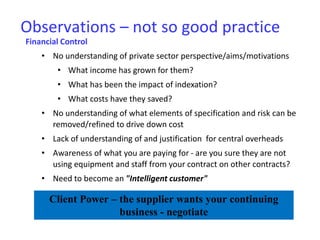 Observations – not so good practice
Financial Control
• No understanding of private sector perspective/aims/motivations
• What income has grown for them?
• What has been the impact of indexation?
• What costs have they saved?
• No understanding of what elements of specification and risk can be
removed/refined to drive down cost
• Lack of understanding of and justification for central overheads
• Awareness of what you are paying for - are you sure they are not
using equipment and staff from your contract on other contracts?
• Need to become an "Intelligent customer"
Client Power – the supplier wants your continuing
business - negotiate
 