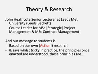 Theory & Research
John Heathcote Senior Lecturer at Leeds Met
University (Leeds Beckett)
Course Leader for MSc [Strategic] Project
Management & MSc Contract Management
And our message to students is:
- Based on our own (Action!) research
- & says whilst tricky in practice, the principles once
enacted are understood, those principles are....
 
