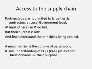 Access to the supply chain
Partnerships are not limited to large tier 1s
contractors at Local Government level,
At least others can & do bid,
but their success is low
And few understand the principles being applied.
A major barrier is the volume of paperwork,
& any understanding of PQQ (Pre-Qualification
Questionnaires) & their purpose.
 